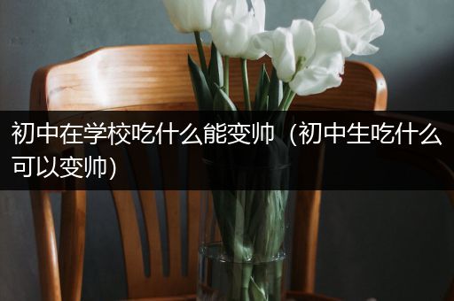 初中在学校吃什么能变帅（初中生吃什么可以变帅）