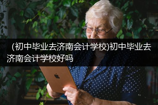 （初中毕业去济南会计学校)初中毕业去济南会计学校好吗