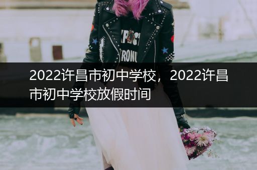 2022许昌市初中学校，2022许昌市初中学校放假时间