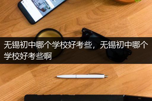 无锡初中哪个学校好考些，无锡初中哪个学校好考些啊