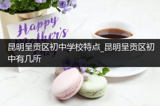 昆明呈贡区初中学校特点_昆明呈贡区初中有几所