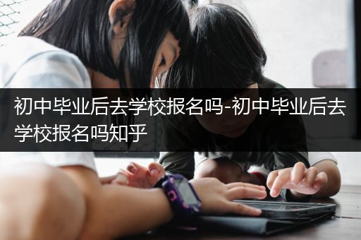 初中毕业后去学校报名吗-初中毕业后去学校报名吗知乎