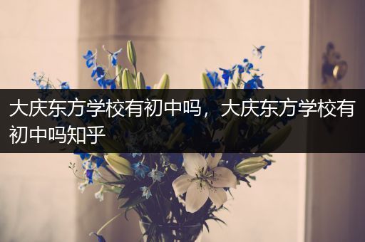 大庆东方学校有初中吗，大庆东方学校有初中吗知乎