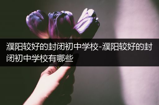 濮阳较好的封闭初中学校-濮阳较好的封闭初中学校有哪些