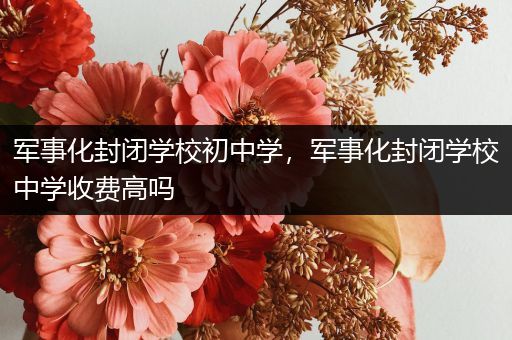 军事化封闭学校初中学，军事化封闭学校中学收费高吗