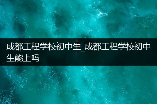 成都工程学校初中生_成都工程学校初中生能上吗