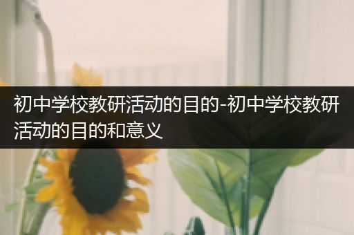 初中学校教研活动的目的-初中学校教研活动的目的和意义