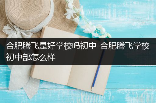 合肥腾飞是好学校吗初中-合肥腾飞学校初中部怎么样