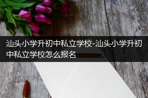 汕头小学升初中私立学校-汕头小学升初中私立学校怎么报名