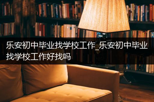 乐安初中毕业找学校工作_乐安初中毕业找学校工作好找吗