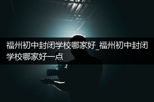 福州初中封闭学校哪家好_福州初中封闭学校哪家好一点