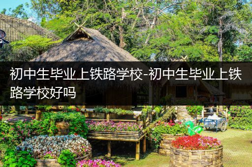 初中生毕业上铁路学校-初中生毕业上铁路学校好吗