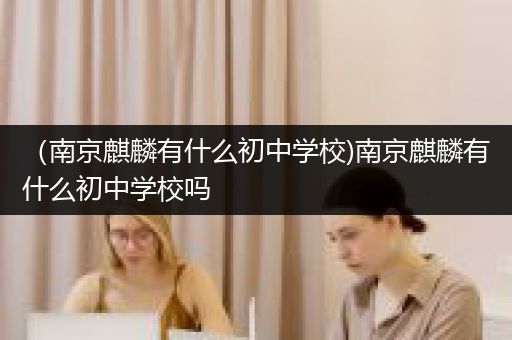 （南京麒麟有什么初中学校)南京麒麟有什么初中学校吗