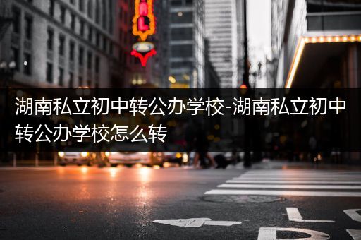 湖南私立初中转公办学校-湖南私立初中转公办学校怎么转