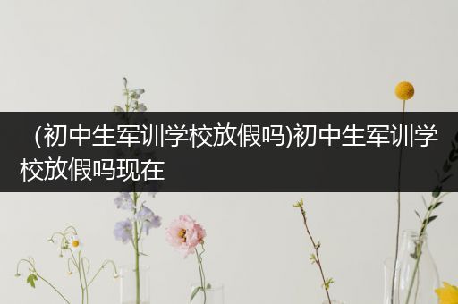 （初中生军训学校放假吗)初中生军训学校放假吗现在