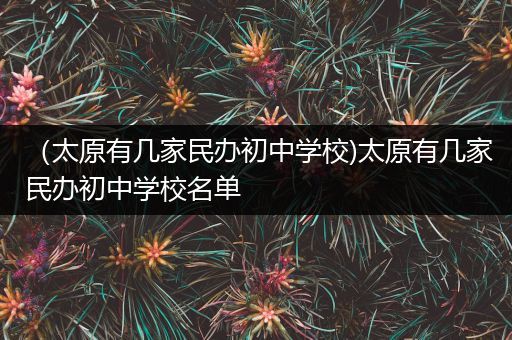 （太原有几家民办初中学校)太原有几家民办初中学校名单