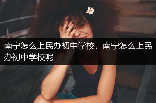 南宁怎么上民办初中学校，南宁怎么上民办初中学校呢