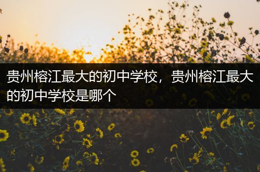 贵州榕江最大的初中学校，贵州榕江最大的初中学校是哪个