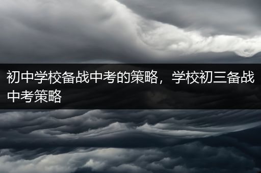 初中学校备战中考的策略，学校初三备战中考策略