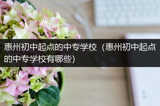 惠州初中起点的中专学校（惠州初中起点的中专学校有哪些）