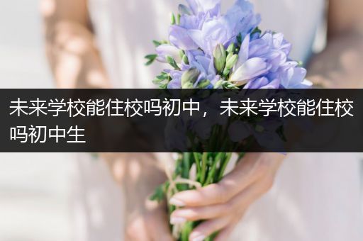 未来学校能住校吗初中，未来学校能住校吗初中生