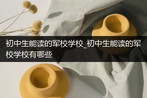 初中生能读的军校学校_初中生能读的军校学校有哪些