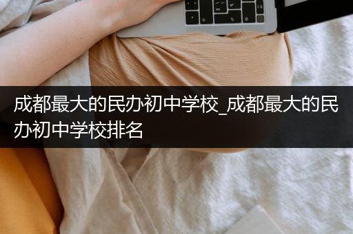 成都最大的民办初中学校_成都最大的民办初中学校排名