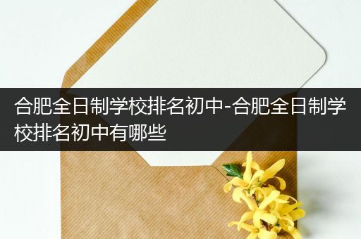 合肥全日制学校排名初中-合肥全日制学校排名初中有哪些