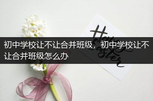 初中学校让不让合并班级，初中学校让不让合并班级怎么办