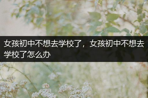 女孩初中不想去学校了，女孩初中不想去学校了怎么办