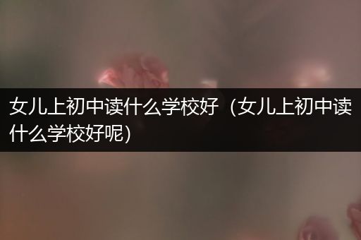 女儿上初中读什么学校好（女儿上初中读什么学校好呢）