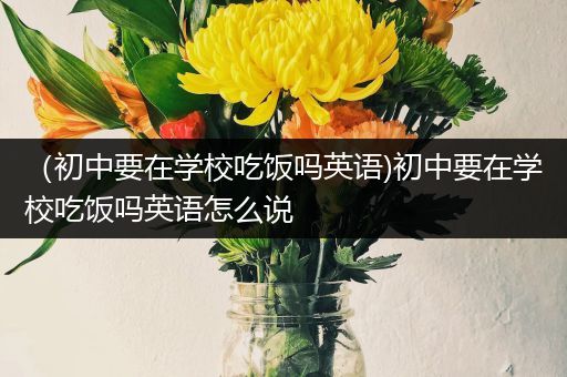 （初中要在学校吃饭吗英语)初中要在学校吃饭吗英语怎么说