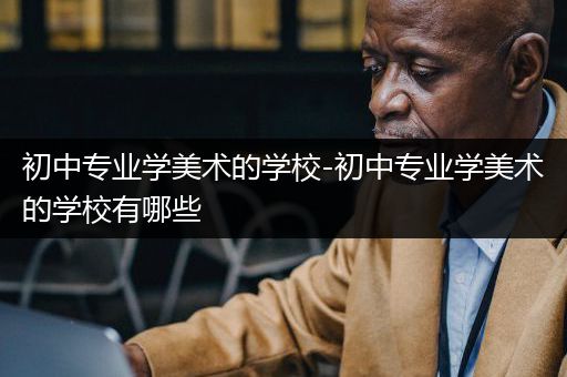 初中专业学美术的学校-初中专业学美术的学校有哪些