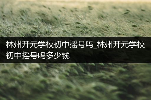 林州开元学校初中摇号吗_林州开元学校初中摇号吗多少钱