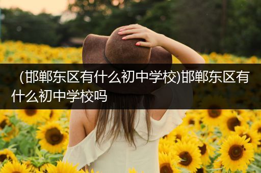 （邯郸东区有什么初中学校)邯郸东区有什么初中学校吗