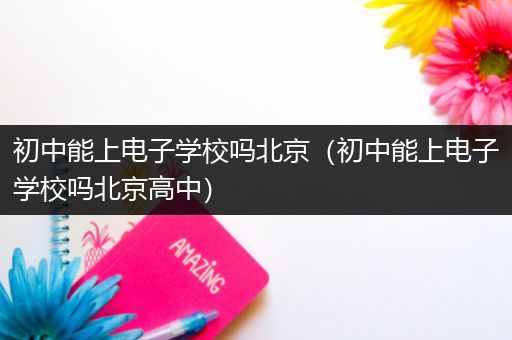 初中能上电子学校吗北京（初中能上电子学校吗北京高中）
