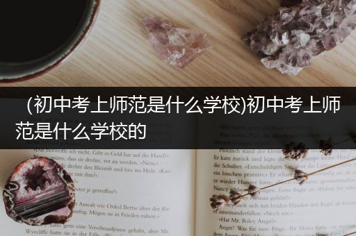 （初中考上师范是什么学校)初中考上师范是什么学校的