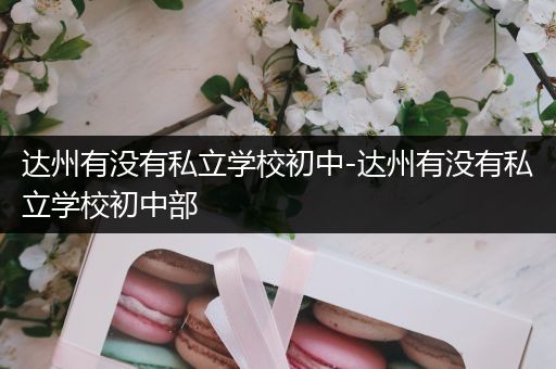 达州有没有私立学校初中-达州有没有私立学校初中部