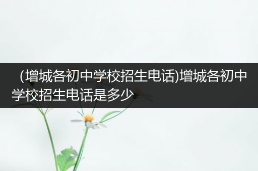 （增城各初中学校招生电话)增城各初中学校招生电话是多少