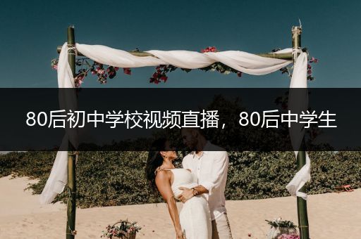 80后初中学校视频直播，80后中学生