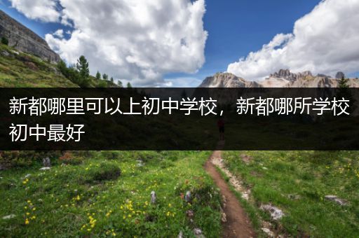 新都哪里可以上初中学校，新都哪所学校初中最好