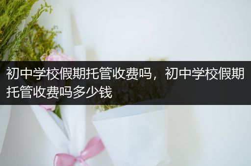 初中学校假期托管收费吗，初中学校假期托管收费吗多少钱