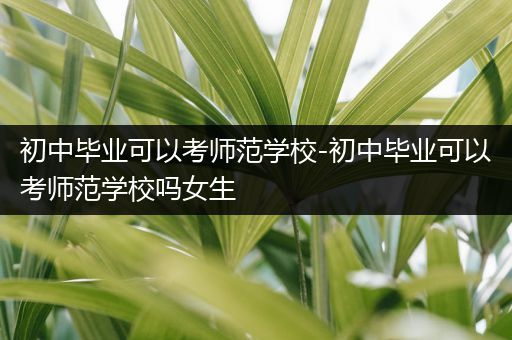 初中毕业可以考师范学校-初中毕业可以考师范学校吗女生