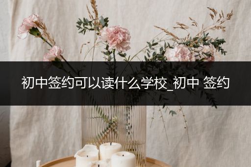 初中签约可以读什么学校_初中 签约