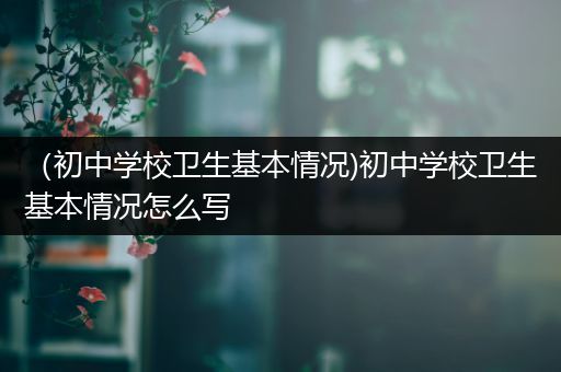 （初中学校卫生基本情况)初中学校卫生基本情况怎么写