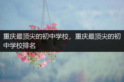 重庆最顶尖的初中学校，重庆最顶尖的初中学校排名