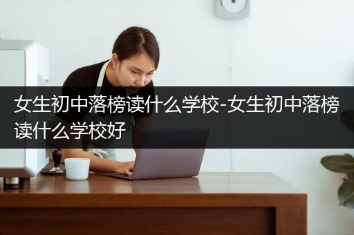 女生初中落榜读什么学校-女生初中落榜读什么学校好