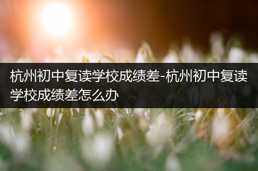 杭州初中复读学校成绩差-杭州初中复读学校成绩差怎么办