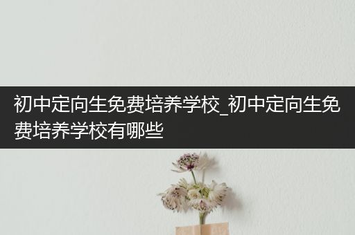 初中定向生免费培养学校_初中定向生免费培养学校有哪些