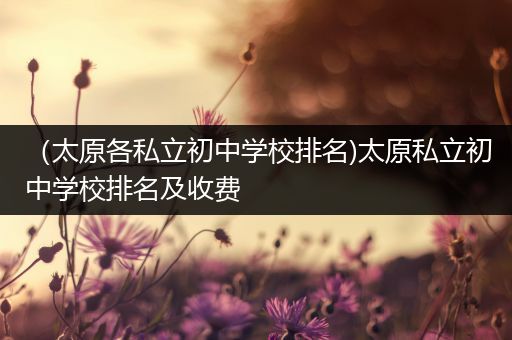（太原各私立初中学校排名)太原私立初中学校排名及收费